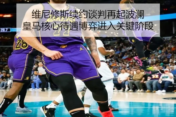 维尼修斯续约谈判再起波澜 皇马核心待遇博弈进入关键阶段